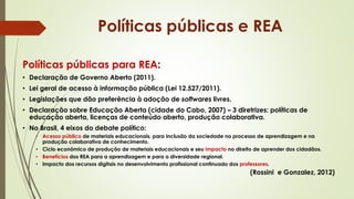 Políticas públicas para REA:
• Declaração de Governo Aberto (2011).
• Lei geral de acesso à informação pública (Lei 12.527/2011).
• Legislações que dão preferência à adoção de softwares livres.
• Declaração sobre Educação Aberta (cidade do Cabo, 2007) – 3 diretrizes: políticas de
educação aberta, licenças de conteúdo aberto, produção colaborativa.
• No Brasil, 4 eixos do debate político:
• Acesso público de materiais educacionais, para inclusão da sociedade no processo de aprendizagem e na
produção colaborativa de conhecimento.
• Ciclo econômico de produção de materiais educacionais e seu impacto no direito de aprender dos cidadãos.
• Benefícios dos REA para a aprendizagem e para a diversidade regional.
• Impacto dos recursos digitais no desenvolvimento profissional continuado dos professores.
(Rossini e Gonzalez, 2012)
Políticas públicas e REA
 