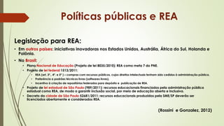 Legislação para REA:
• Em outros países: iniciativas inovadoras nos Estados Unidos, Austrália, África do Sul, Holanda e
Polônia.
• No Brasil:
• Plano Nacional de Educação (Projeto de lei 8035/2010): REA como meta 7 do PNE.
• Projeto de lei federal 1513/2011:
• REA (art. 3º., 4º. e 5º ) – compras com recursos públicos, cujos direitos intelectuais tenham sido cedidos à administração pública.
• Preferência a padrões técnicos livres (softwares livres).
• Incentivo à criação de repositórios federados para depósito e publicação de REA.
• Projeto de lei estadual de São Paulo (989/2011): recursos educacionais financiados pela administração pública
estadual como REA, de modo a garantir inclusão social, por meio de educação aberta e inclusiva.
• Decreto da cidade de São Paulo 52681/2011: recursos educacionais produzidos pela SME/SP deverão ser
licenciados abertamente e considerados REA.
(Rossini e Gonzalez, 2012)
Políticas públicas e REA
 