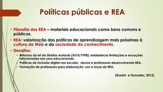 • Filosofia dos REA – materiais educacionais como bens comuns e
públicos.
• REA: valorização das práticas de aprendizagem mais próximas à
cultura da Web e da sociedade do conhecimento.
• Desafios:
• Reforma da lei de Direitos Autorais (9610/1998): estabelecer limitações e exceções
relacionadas aos usos educacionais.
• Políticas de inclusão digital nas escolas: alunos e professores desenvolvendo REA.
• Formação de professores para elaboração, uso e reuso de REA.
(Rossini e Gonzalez, 2012)
Políticas públicas e REA
 