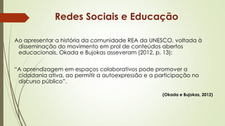 Ao apresentar a história da comunidade REA da UNESCO, voltada à
disseminação do movimento em prol de conteúdos abertos
educacionais, Okada e Bujokas asseveram (2012, p. 13):
“A aprendizagem em espaços colaborativos pode promover a
cidadania ativa, ao permitir a autoexpressão e a participação no
discurso público”.
(Okada e Bujokas, 2012)
Redes Sociais e Educação
 