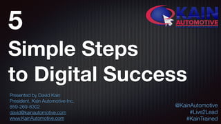 5  
Simple Steps
to Digital Success
Presented by David Kain
President, Kain Automotive Inc.
859-269-8302
david@kainautomotive.com
www.KainAutomotive.com
@KainAutomotive
#Live2Lead
#KainTrained
 