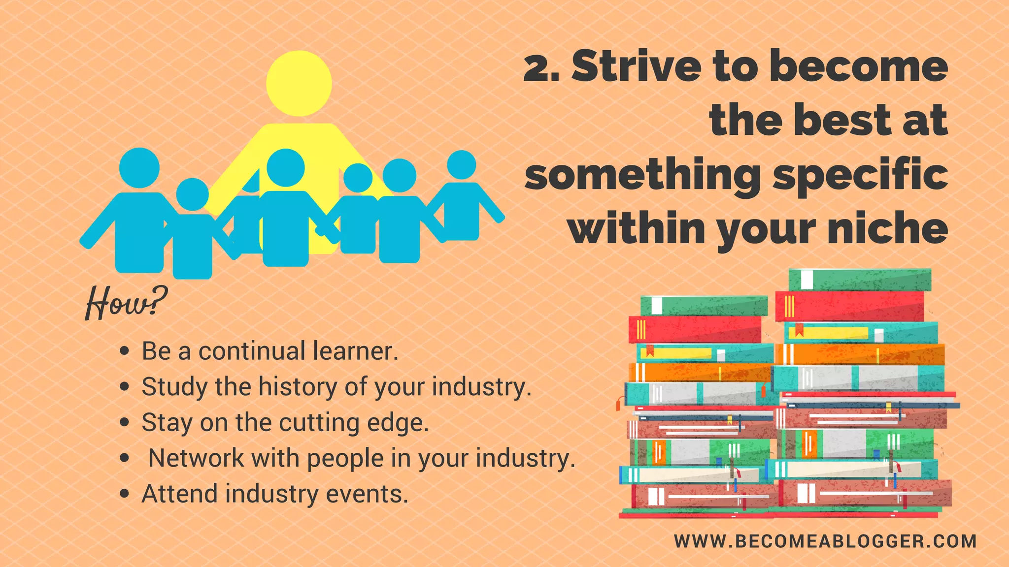 WWW.BECOMEABLOGGER.COM
2. Strive to become
the best at something
specific within your
niche.
How?
Be a continual learner.
Study the history of your industry.
Stay on the cutting edge.
Network with people in your industry.
Attend industry events.