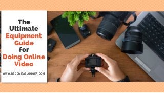 The
Ultimate
Equipment
Guide
for
Doing Online
Video
WWW.BECOMEABLOGGER.COM
 