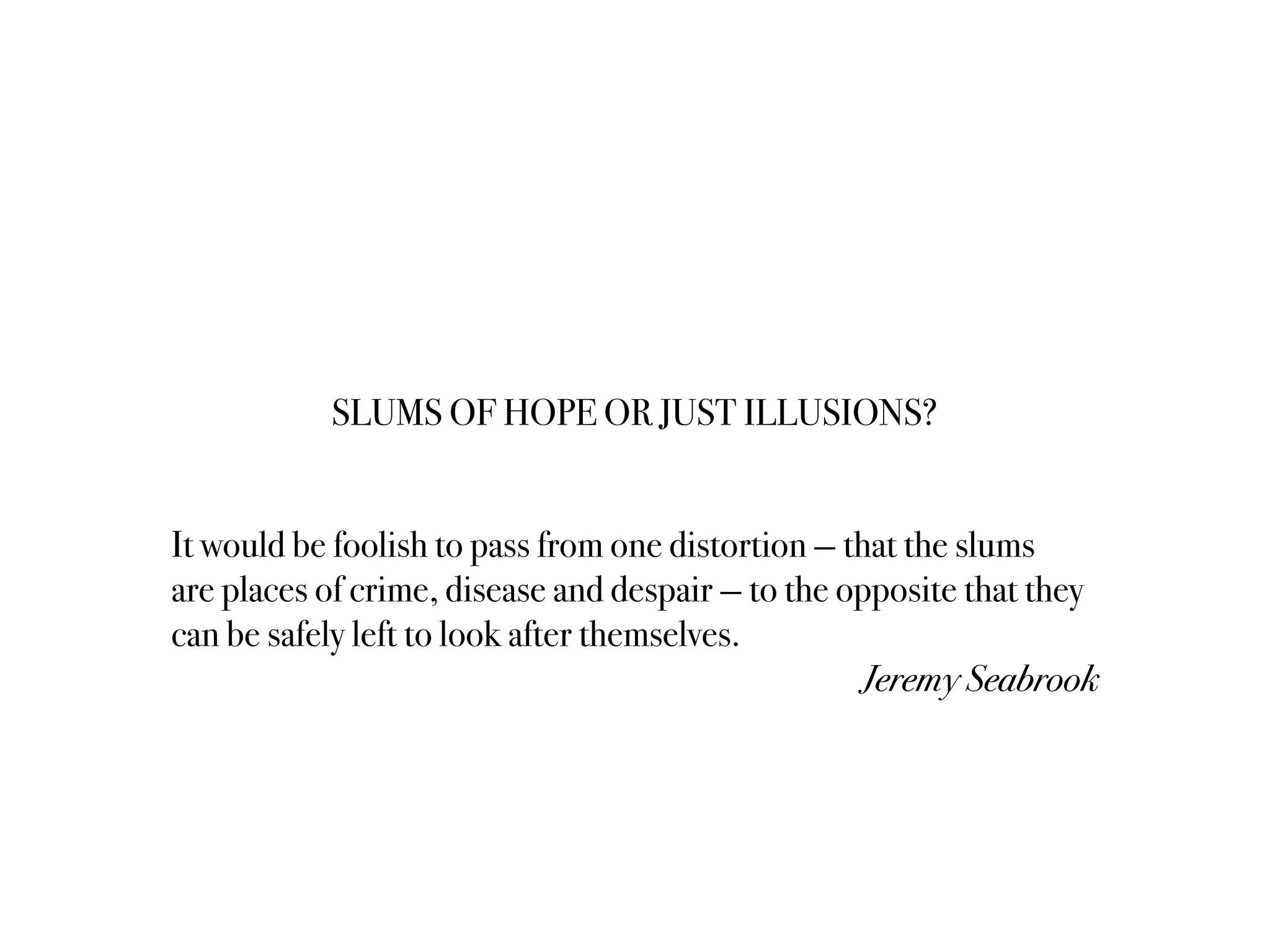 SLUMS OF HOPE OR JUST ILLUSIONS?
It would be foolish to pass from one distortion — that the slums
are places of crime, disease and despair — to the opposite that they
can be safely left to look after themselves.
Jeremy Seabrook
 