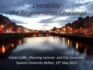 Liveability
–the Regeneration Challenge
Ciarán Cuffe , Planning Lecturer and City Councillor
Queens University Belfast, 19th May 2015
 