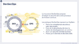 9
OCTO Part of Accenture © 2020 - All rights reserved
OCTOACADEMY-Learntochange
DevSecOps
La mouvance DevSecOps propose
d’intégrer la sécurité dans votre processus
de livraison continue.
Les pratiques DevSecOps reposent sur 4 piliers :
• Placer les compétences sécurité au
cœur des projets
• Faire de la sécurité plus tôt dans la
chaîne de développement, en continu
• Avoir une sécurité orientée business
• Piloter par la donnée et des tests réels
 