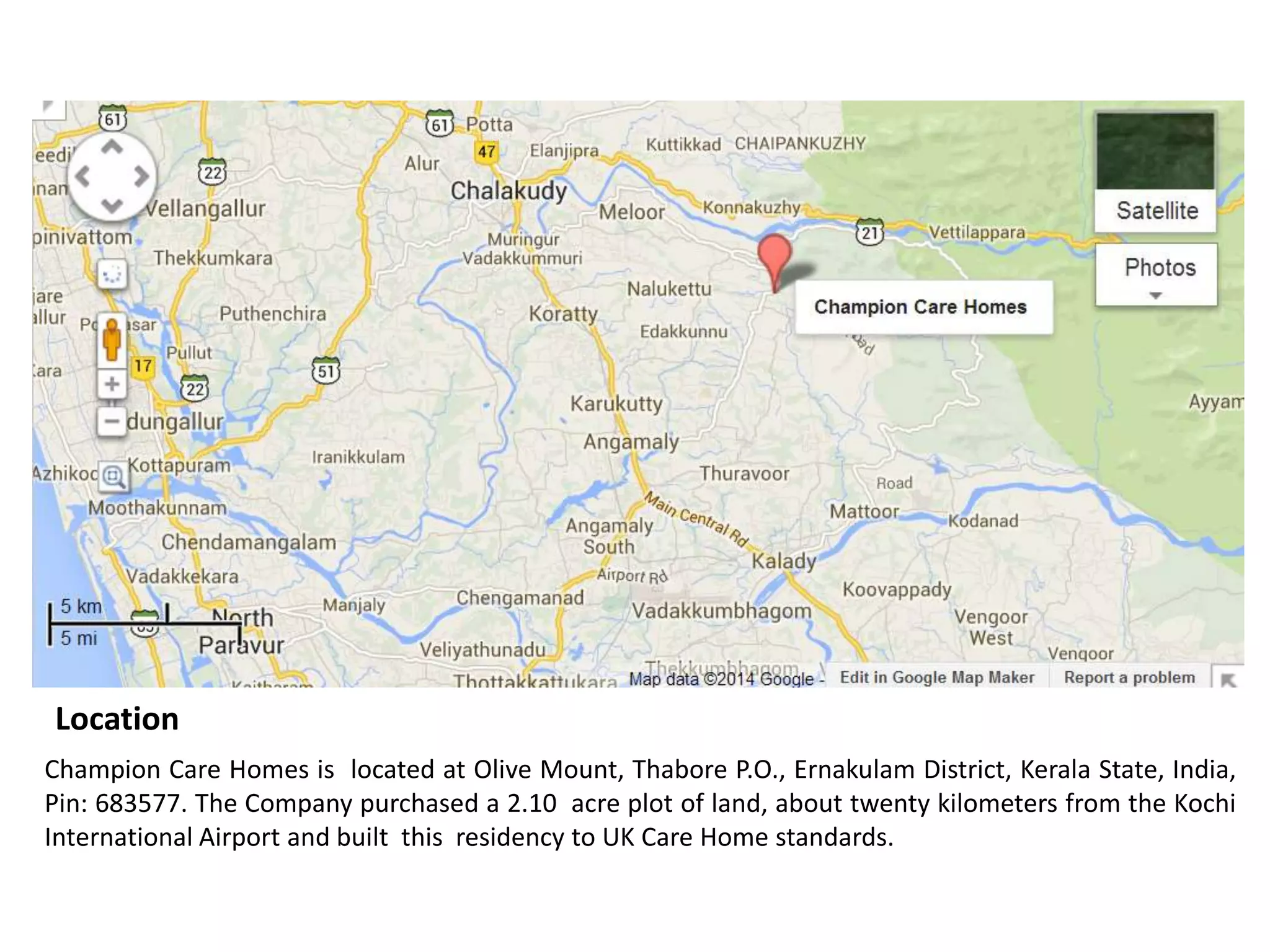 Location
Champion Care Homes is located at Olive Mount, Thabore P.O., Ernakulam District, Kerala State, India,
Pin: 683577. The Company purchased a 2.10 acre plot of land, about twenty kilometers from the Kochi
International Airport and built this residency to UK Care Home standards.

 