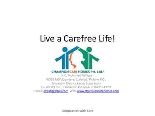 Live a Carefree Life!

Dr. E. Mohamed Rafique
V/529 MD’s Quarters, Edalakad, Thabore P.O.,
Ernakulam District, Kerala State, India
Pin 683577 Tel: +914842451450 Mob:+918281345391
E-mail: emrafi@gmail.com Web: www.championcarehomes.com

Compassion with Care

 