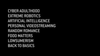CYBER ADULTHOOD
EXTREME ROBOTICS
ARTIFICIAL INTELLIGENCE
PERSONAL VIDEOSTREAMING
RANDOM ROMANCE
FOOD MATTERS
LOWSUMERISM
BACK TO BASICS
 