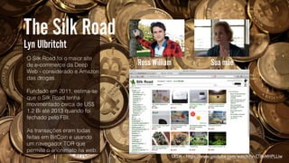 Ross William Sua mãe

O Silk Road foi o maior site
de e-commerce da Deep
Web - considerado a Amazon
das drogas.
Fundado em 2011, estima-se
que o Silk Road tenha
movimentado cerca de US$
1.2 Bi até 2013 quando foi
fechado pelo FBI.
As transações eram todas
feitas em BitCoin e usando
um navegador TOR que
permite o anonimato na web.
The Silk Road
Lyn Ulbritcht
SXSW :: https://www.youtube.com/watch?v=CTBvMHPLLiw
 