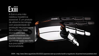 SXSW :: http://www.3ders.org/articles/20150322-japanese-start-up-unveils-handiii-a-myoelectric-3d-printed-hand-prosthetic.html
A Exiii é uma mão
robótica mioelétrica
acessível. É um produto
de altíssima tecnologia
com possibilidade de
produção via impressora
3D e software open
source para que
desenvolvedores do
mundo inteiro possam
aprimorar cada vez mais
sua precisão e
funcionalidade.
Exiii
 