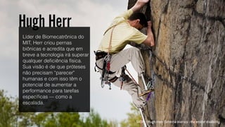 SXSW :: Hugh Herr: Extreme bionics - the end of disability
Líder de Biomecatrônica do
MIT, Herr criou pernas
biônicas e acredita que em
breve a tecnologia irá superar
qualquer deﬁciência física.
Sua visão é de que próteses
não precisam “parecer"
humanas e com isso têm o
potencial de aumentar a
performance para tarefas
especiﬁcas — como a
escalada.
Hugh Herr
 