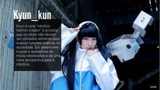 Kyun é uma “robotics
fashion creator” e acredita
que os robôs não devem
ser utilizados somente para
exercer funções práticas na
sociedade. Ela desenvolve
roupas e acessórios de
moda robotizados e dá uma
nova perspectiva para a
robótica.
SXSW
Kyun_kun
 