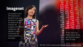 TED TALK :: Fei Fei Li: how_we_re_teaching_computers_to_understand_pictures
Um projeto (com
API aberto) do
Stanford Lab que
oferece um banco
de dados de 15
milhões de
imagens em 22 mil
categorias de
objetos e está
ensinando os
computadores a
enxergar.
Imagenet
“If we want our
machines to think,
we need to teach
them to see.”
 