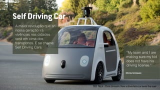 TED TALK :: Chris Urmson: How a driverless car sees the road
A maior revolução que an
nossa geração irá
vivências nas cidades
será em cima dos
transportes. E se chama:
Self Driving Cars.
Self Driving Car
“My team and I are
making sure my kid
does not have his
driving license.”
Chris Urmson
 