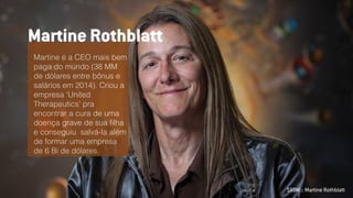 SXSW :: Martine Rothblatt
Martine é a CEO mais bem
paga do mundo (38 MM
de dólares entre bônus e
salários em 2014). Criou a
empresa 'United
Therapeutics' pra
encontrar a cura de uma
doença grave de sua ﬁlha
e conseguiu salvá-la além
de formar uma empresa
de 6 Bi de dólares.
Martine Rothblatt
 