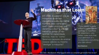 TED TALK :: Nick Bostrom: What happens when our computers get smarter than we are?
Em 2040, é possível que as
máquinas alcancem
inteligência parecida com a
humana. Mas como será
isso? Quais objetivos que
daremos a eles? É preciso
trabalhar desde já não
apenas na capacidade
técnica, mas no “como”.
Seremos capazes de ensinar
nossos valores ou mesmo
“desligar" a máquina?
Machines that Learn
"if you create a really
powerful optimization
process to maximize
for objective x, you
better make sure that
your deﬁnition of x
incorporates everything
you care about.”
Nick Bostrom
 