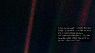 A foto da Voyager 1 (1990), fez Carl
Sagan questionar no livro Pale Blue
Dot a necessidade de nós
humanos entendermos a raridade
da vida nesse nosso pequeno lar
em um universo inﬁnito.
 