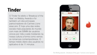 The Webby Awards :: Breakout of the year / Cannes Lions Sponsor
O Tinder foi eleito o ‘Breakout of the
Year’ no Webby Awards e foi
também um dos principais
patrocinadores do Cannes Lions
esse ano. É hoje uma das redes
sociais mais populares do mundo
com mais de 50MM de usuários
únicos por mês e está moldando na
nossa cultura a forma como vemos
os romances contemporâneos. O
tempo médio diário dos usuários no
aplicativo é de 11 minutos.
Tinder
 
