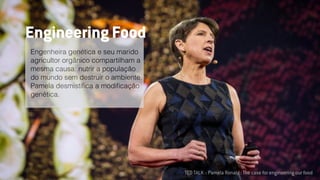 TED TALK :: Pamela Ronald : The case for engineering our food
Engenheira genética e seu marido
agricultor orgânico compartilham a
mesma causa: nutrir a população
do mundo sem destruir o ambiente.
Pamela desmistiﬁca a modiﬁcação
genética.
Engineering Food
 