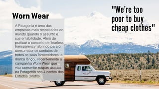 SXSW :: Rose Marcario - Patagonia
"We’re too
poor to buy
cheap clothes"A Patagonia é uma das
empresas mais respeitadas do
mundo quando o assunto é
sustentabilidade. Além de
praticar o conceito de ‘fearless
transparency’ abrindo para o
consumidor os contatos de
todos os seus fornecedores, a
marca lançou recentemente a
campanha Worn Wear que
visa consertar roupas usadas
da Patagonia nos 4 cantos dos
Estados Unidos.
Worn Wear
 
