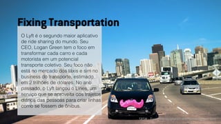 SXSW :: Fixing Transportation with humanity and tech
O Lyft é o segundo maior aplicativo
de ride sharing do mundo. Seu
CEO, Logan Green tem o foco em
transformar cada carro e cada
motorista em um potencial
transporte coletivo. Seu foco não
está no mercado dos táxis e sim no
business do transporte, estimado
em 2 trilhões de dólares. No ano
passado, o Lyft lançou o Lines, um
serviço que se aproveita dos trajetos
diários das pessoas para criar linhas
como se fossem de ônibus.
Fixing Transportation
 