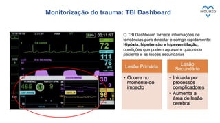 Monitorização do trauma: TBI Dashboard
13
O TBI Dashboard fornece informações de
tendências para detectar e corrigir rapidamente:
Hipóxia, hipotensão e hiperventilação,
condições que podem agravar o quadro do
paciente e as lesões secundárias
 