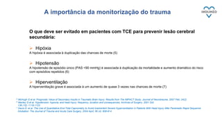 O que deve ser evitado em pacientes com TCE para prevenir lesão cerebral
secundária:
 Hipóxia
A hipóxia é associada à duplicação das chances de morte (5)
 Hipotensão
A hipotensão de episódio único (PAS <90 mmHg) é associada à duplicação da mortalidade e aumento dramático do risco
com episódios repetidos (6)
 Hiperventilação
A hiperventilação grave é associada à um aumento de quase 3 vezes nas chances de morte (7)
5 McHugh G et al. Prognostic Value of Secondary Insults in Traumatic Brain Injury: Results from The IMPACT Study. Journal of Neurotrauma. 2007 Feb; 24(2)
6 Manley G et al. Hypotension, hypoxia, and head injury: frequency, duration and consequences. Archives of Surgery. 2001 Oct;
136 (10): 1118-1123
7 Davis D. et al. The Use of Quantitative End-Tidal Capnometry to Avoid Inadvertent Severe Hyperventilation in Patients With Head Injury After Paramedic Rapid Sequence
Intubation. The Journal of Trauma and Acute Care Surgery. 2004 April; 56 (4): 808-814
A importância da monitorização do trauma
 