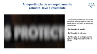 A importância de um equipamento
robusto, leve e resistente
O equipamento destinado ao uso em
transporte aéreo e terrestre deve ser
leve e portátil e possuir as seguintes
certificações:
- Certificação de queda
- Certificação de vibração
- Certificação de proteção contra
ingresso de partículas líquidas e
sólidas
 