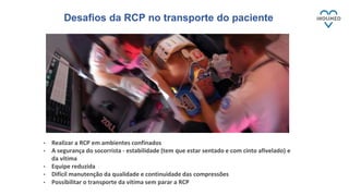• Realizar a RCP em ambientes confinados
• A segurança do socorrista - estabilidade (tem que estar sentado e com cinto afivelado) e
da vítima
• Equipe reduzida
• Difícil manutenção da qualidade e continuidade das compressões
• Possibilitar o transporte da vítima sem parar a RCP
Desafios da RCP no transporte do paciente
 
