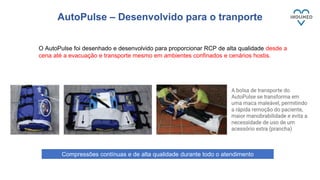 AutoPulse – Desenvolvido para o tranporte
O AutoPulse foi desenhado e desenvolvido para proporcionar RCP de alta qualidade desde a
cena até a evacuação e transporte mesmo em ambientes confinados e cenários hostis.
Compressões contínuas e de alta qualidade durante todo o atendimento
 