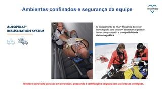 Ambientes confinados e segurança da equipe
Testado e aprovado para uso em aeronaves, possuindo 8 certificações exigidas para uso nessas condições.
O equipamento de RCP Mecânica deve ser
homologado para uso em aeronaves e possuir
testes comprovando a compatibilidade
eletromagnética
 