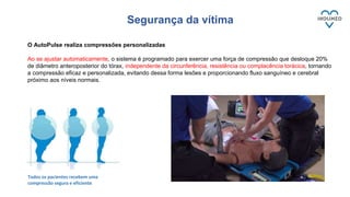 Segurança da vítima
Todos os pacientes recebem uma
compressão segura e eficiente
O AutoPulse realiza compressões personalizadas
Ao se ajustar automaticamente, o sistema é programado para exercer uma força de compressão que desloque 20%
de diâmetro anteroposterior do tórax, independente da circunferência, resistência ou complacência torácica, tornando
a compressão eficaz e personalizada, evitando dessa forma lesões e proporcionando fluxo sanguíneo e cerebral
próximo aos níveis normais.
 