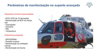 Parâmetros mínimos recomendados:
- ECG / ECG de 12 derivações
- Monitorização de RCP em tempo
real
- Capnografia
- Oximetria
- PNI
- Temperatura
Parâmetros avançados:
- SPCO/SPMet
- Pressão Invasiva
- Monitorização da ventilação
manual
- Monitorização do trauma
Parâmetros de monitorização no suporte avançado
 
