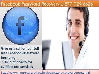 Facebook Password Recovery 1-877-729-6626Facebook Password Recovery 1-877-729-6626
Give us a call on our toll
free Facebook Password
Recovery
1-877-729-6626 for
availing our services
Give us a call on our toll
free Facebook Password
Recovery
1-877-729-6626 for
availing our services
http://www.monktech.us/Facebook-password-recovery-reset.htmlhttp://www.monktech.us/Facebook-password-recovery-reset.html
 