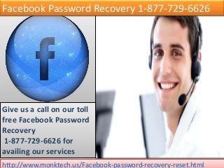 Facebook Password Recovery 1-877-729-6626
Give us a call on our toll
free Facebook Password
Recovery
1-877-729-6626 for
availing our services
http://www.monktech.us/Facebook-password-recovery-reset.html
 