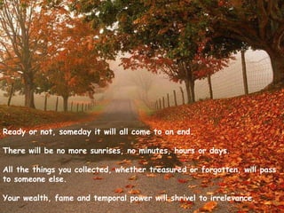 Ready or not, someday it will all come to an end.
 
There will be no more sunrises, no minutes, hours or days.
 
All the things you collected, whether treasured or forgotten, will pass
to someone else.
 
Your wealth, fame and temporal power will shrivel to irrelevance.
 