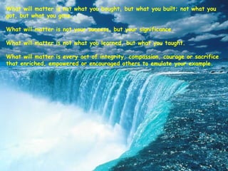 What will matter is not what you bought, but what you built; not what you
got, but what you gave.
 
What will matter is not your success, but your significance.
 
What will matter is not what you learned, but what you taught.
 
What will matter is every act of integrity, compassion, courage or sacrifice
that enriched, empowered or encouraged others to emulate your example.
 