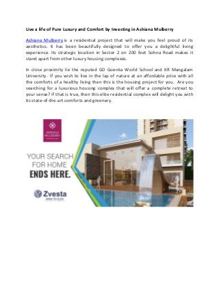 Live a life of Pure Luxury and Comfort by Investing in Ashiana Mulberry
Ashiana Mulberry is a residential project that will make you feel proud of its
aesthetics. It has been beautifully designed to offer you a delightful living
experience. Its strategic location in Sector 2 on 200 feet Sohna Road makes it
stand apart from other luxury housing complexes.
In close proximity lie the reputed GD Goenka World School and KR Mangalam
University. If you wish to live in the lap of nature at an affordable price with all
the comforts of a healthy living then this is the housing project for you. Are you
searching for a luxurious housing complex that will offer a complete retreat to
your sense? If that is true, then this elite residential complex will delight you with
its state-of-the-art comforts and greenery.
 