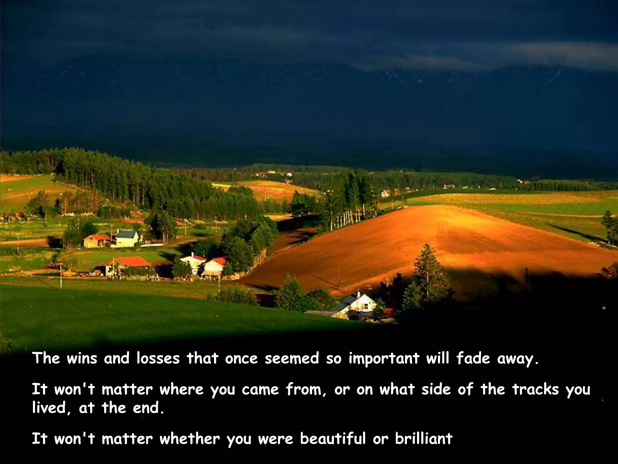 The wins and losses that once seemed so important will fade away.  It won't matter where you came from, or on what side of the tracks you lived, at the end.  It won't matter whether you were beautiful or brilliant