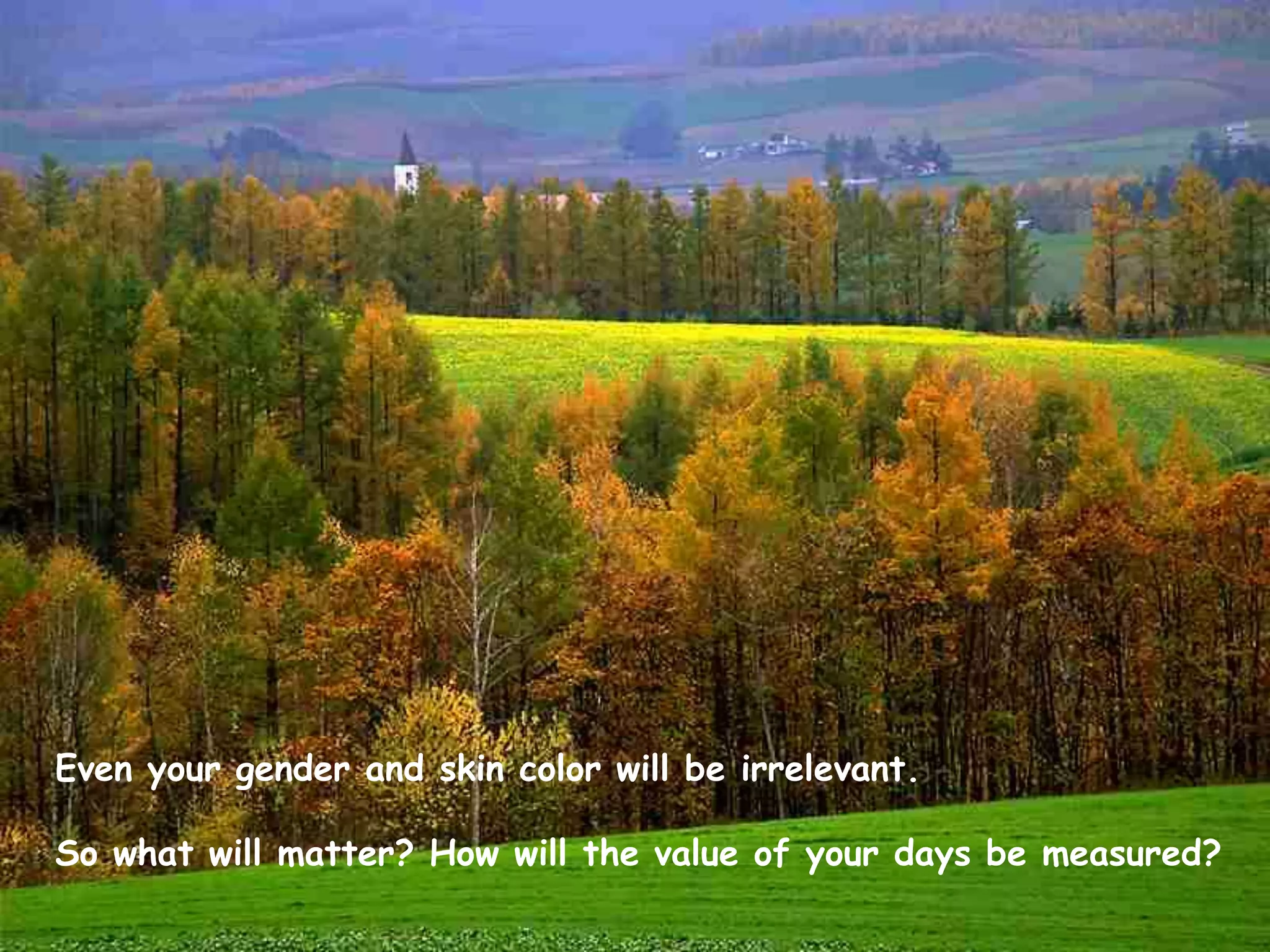 Even your gender and skin color will be irrelevant.  So what will matter? How will the value of your days be measured? 