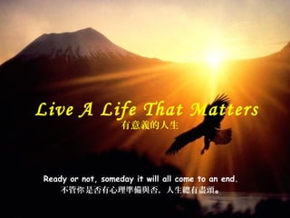 Ready or not, someday it will all come to an end.
不管 是否有心理你 準備與否，人生總有盡頭。
Live A Life That Matters
有意義的人生
 