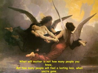What will matter is not how many people you knew,  But how many people will feel a lasting loss, when you’re gone. 