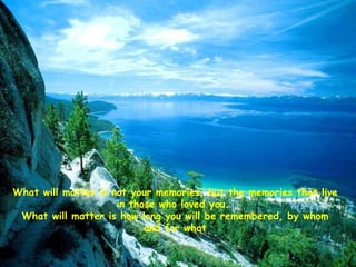 What will matter is not your memories, but the memories that live in those who loved you.  What will matter is how long you will be remembered, by whom and for what 
