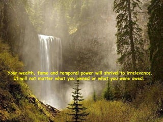 Your wealth, fame and temporal power will shrivel to irrelevance. It will not matter what you owned or what you were owed.  