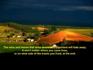 The wins and losses that once seemed so important will fade away.  It won't matter where you came from,  or on what side of the tracks you lived, at the end.  