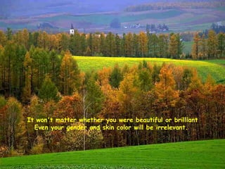 It won't matter whether you were beautiful or brilliant Even your gender and skin color will be irrelevant.  
