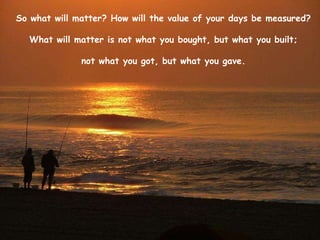 So what will matter? How will the value of your days be measured?  What will matter is not what you bought, but what you built;  not what you got, but what you gave.  