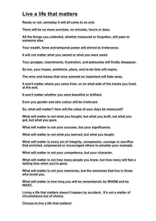 Live a life that matters
Ready or not, someday it will all come to an end.
There will be no more sunrises, no minutes, hours or days.
All the things you collected, whether treasured or forgotten, will pass to
someone else.
Your wealth, fame and temporal power will shrivel to irrelevance.
It will not matter what you owned or what you were owed.
Your grudges, resentments, frustration, and jealousies will finally disappear.
So too, your hopes, ambitions, plans, and to-do lists will expire.
The wins and losses that once seemed so important will fade away.
It won't matter where you came from, or on what side of the tracks you lived,
at the end.
It won't matter whether you were beautiful or brilliant.
Even you gender and skin colour will be irrelevant.
So, what will matter? How will the value of your days be measured?
What will matter is not what you bought, but what you built; not what you
got, but what you gave.
What will matter is not your success, but your significance.
What will matter is not what you learned, but what you taught.
What will matter is every act of integrity, compassion, courage or sacrifice
that enriched, empowered or encouraged others to emulate your example.
What will matter is not your competence, but your character.
What will matter is not how many people you knew, but how many will feel a
lasting loss when you're gone.
What will matter is not your memories, but the memories that live in those
who loved you.
What will matter is how long you will be remembered, by WHOM and by
WHAT.
Living a life that matters doesn't happen by accident. It's not a matter of
circumstance but of choice.
Choose to live a life that matters!
 