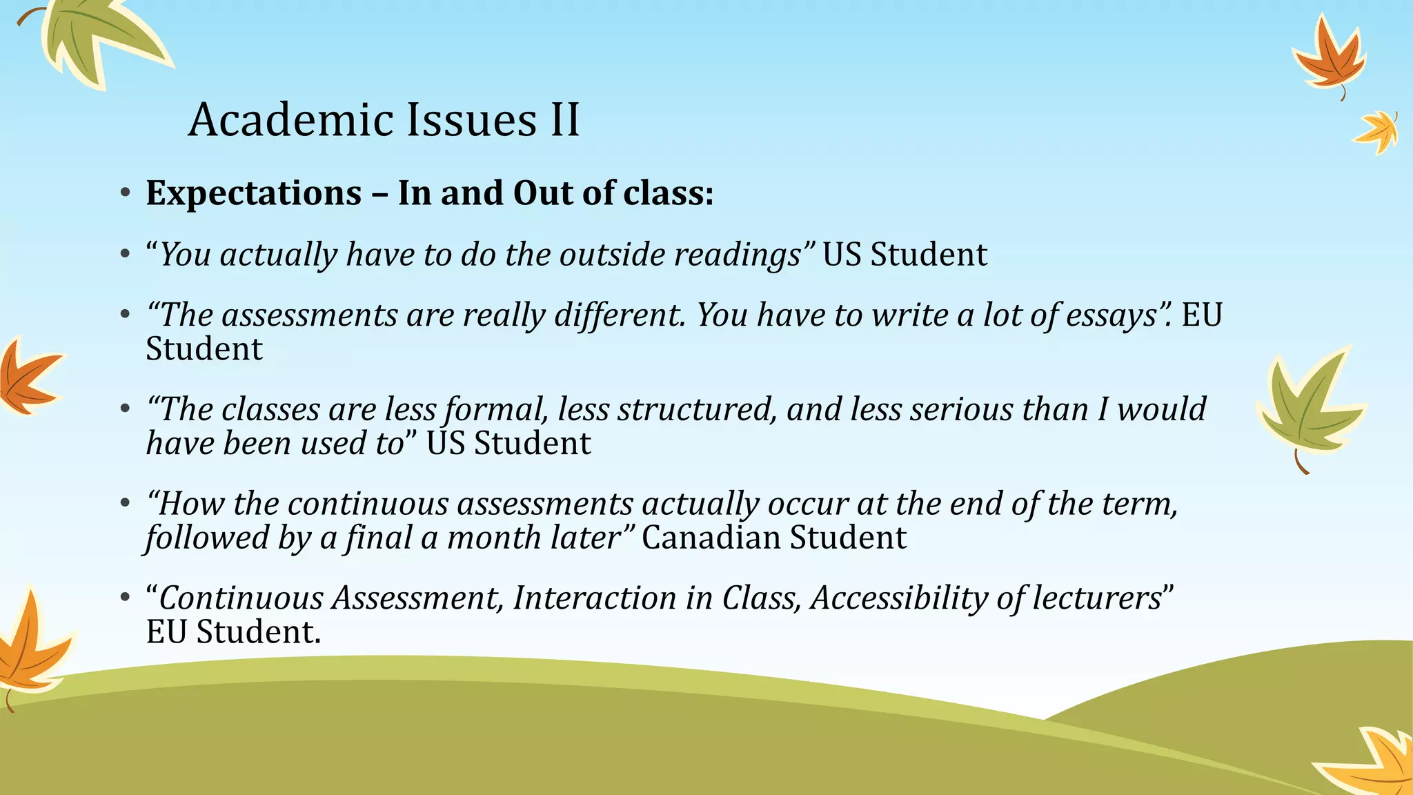 Academic Issues II
• Expectations – In and Out of class:
• “You actually have to do the outside readings” US Student
• “The assessments are really different. You have to write a lot of essays”. EU
Student
• “The classes are less formal, less structured, and less serious than I would
have been used to” US Student
• “How the continuous assessments actually occur at the end of the term,
followed by a final a month later” Canadian Student
• “Continuous Assessment, Interaction in Class, Accessibility of lecturers”
EU Student.
 